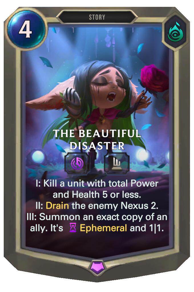 The Beautiful Disaster. I: Kill a unit with total Power and Health 5 or less. II: Drain the enemy Nexus 2. III: Summon an exact copy of an ally. It's Ephemeral and 1|1.