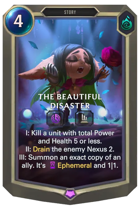 The Beautiful Disaster. I: Kill a unit with total Power and Health 5 or less. II: Drain the enemy Nexus 2. III: Summon an exact copy of an ally. It's Ephemeral and 1|1.